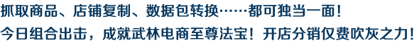 抓取商品、店鋪復(fù)制、數(shù)據(jù)包轉(zhuǎn)換……都可獨當(dāng)一面！今日組合出擊，成就武林電商至尊法寶！開店分銷僅費吹灰之力！