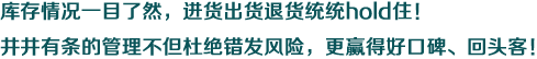 庫存情況一目了然，進(jìn)貨出貨退貨統(tǒng)統(tǒng)hold住！井井有條的管理不但杜絕錯發(fā)風(fēng)險，更贏得好口碑、回頭客！